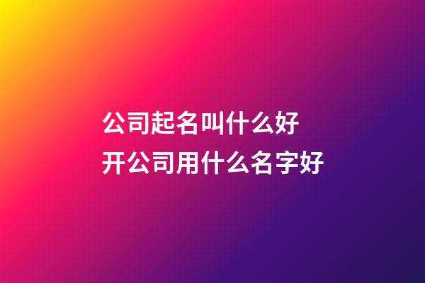 公司起名叫什么好 开公司用什么名字好